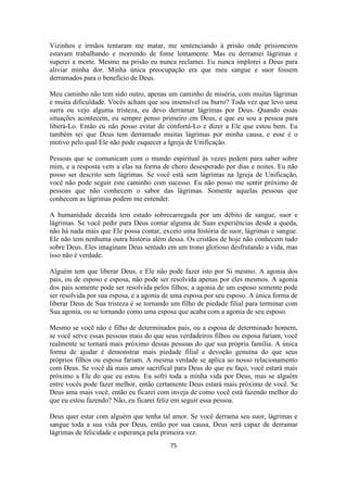75
Vizinhos e irmãos tentaram me matar, me sentenciando à prisão onde prisioneiros
estavam trabalhando e morrendo de fome lentamente. Mas eu derramei lágrimas e
superei a morte. Mesmo na prisão eu nunca reclamei. Eu nunca implorei a Deus para
aliviar minha dor. Minha única preocupação era que meu sangue e suor fossem
derramados para o benefício de Deus.
Meu caminho não tem sido outro, apenas um caminho de miséria, com muitas lágrimas
e muita dificuldade. Vocês acham que sou insensível ou burro? Toda vez que levo uma
surra ou vejo alguma tristeza, eu devo derramar lágrimas por Deus. Quando essas
situações acontecem, eu sempre penso primeiro em Deus, e que eu sou a pessoa para
liberá-Lo. Então eu não posso evitar de confortá-Lo e dizer a Ele que estou bem. Eu
também sei que Deus tem derramado muitas lágrimas por minha causa, e esse é o
motivo pelo qual Ele não pode esquecer a Igreja de Unificação.
Pessoas que se comunicam com o mundo espiritual às vezes pedem para saber sobre
mim, e a resposta vem a elas na forma de choro desesperado por dias e noites. Eu não
posso ser descrito sem lágrimas. Se você está sem lágrimas na Igreja de Unificação,
você não pode seguir este caminho com sucesso. Eu não posso me sentir próximo de
pessoas que não conhecem o sabor das lágrimas. Somente aquelas pessoas que
conhecem as lágrimas podem me entender.
A humanidade decaída tem estado sobrecarregada por um débito de sangue, suor e
lágrimas. Se você pedir para Deus contar alguma de Suas experiências desde a queda,
não há nada mais que Ele possa contar, exceto uma história de suor, lágrimas e sangue.
Ele não tem nenhuma outra história além dessa. Os cristãos de hoje não conhecem tudo
sobre Deus. Eles imaginam Deus sentado em um trono glorioso desfrutando a vida, mas
isso não é verdade.
Alguém tem que liberar Deus, e Ele não pode fazer isto por Si mesmo. A agonia dos
pais, ou de esposo e esposa, não pode ser resolvida apenas por eles mesmos. A agonia
dos pais somente pode ser resolvida pelos filhos; a agonia de um esposo somente pode
ser resolvida por sua esposa, e a agonia de uma esposa por seu esposo. A única forma de
liberar Deus de Sua tristeza é se tornando um filho de piedade filial para terminar com
Sua agonia, ou se tornando como uma esposa que acaba com a agonia de seu esposo.
Mesmo se você não é filho de determinados pais, ou a esposa de determinado homem,
se você serve essas pessoas mais do que seus verdadeiros filhos ou esposa fariam, você
realmente se tornará mais próximo dessas pessoas do que sua própria família. A única
forma de ajudar é demonstrar mais piedade filial e devoção genuína do que seus
próprios filhos ou esposa fariam. A mesma verdade se aplica ao nosso relacionamento
com Deus. Se você dá mais amor sacrifical para Deus do que eu faço, você estará mais
próximo a Ele do que eu estou. Eu sofri toda a minha vida por Deus, mas se alguém
entre vocês pode fazer melhor, então certamente Deus estará mais próximo de você. Se
Deus ama mais você, então eu ficarei com inveja de como você está fazendo melhor do
que eu estou fazendo? Não, eu ficarei feliz em seguir essa pessoa.
Deus quer estar com alguém que tenha tal amor. Se você derrama seu suor, lágrimas e
sangue toda a sua vida por Deus, então por sua causa, Deus será capaz de derramar
lágrimas de felicidade e esperança pela primeira vez.
 