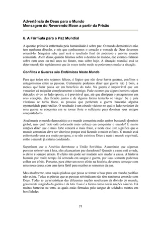 77
Advertência de Deus para o Mundo
Mensagem do Reverendo Moon a partir da Prisão
6. A Fórmula para a Paz Mundial
A questão primária enfrentada pela humanidade é sobre paz. O mundo democrático não
tem nenhuma direção, e nós que conhecemos o coração e vontade de Deus devemos
orientá-lo. Ninguém sabe qual será o resultado final do poderoso e enorme mundo
comunista. Além disso, quando falamos sobre o destino do mundo, não estamos falando
sobre cem anos ou mil anos no futuro, mas sobre hoje. A situação mundial está se
deteriorando tão rapidamente que às vezes tenho medo se poderemos mudar a situação.
Conflitos e Guerras são Endêmicos Neste Mundo
Para que todos nós sejamos felizes, é lógico que não deve haver guerras, conflitos e
antagonismos entre as pessoas. Certamente podemos dizer que guerra não é bom, a
menos que lutar possa ser em benefício do todo. Na guerra é improvável que um
vencedor vá aniquilar completamente o inimigo. Pode ocorrer que alguns homens sejam
deixados vivos no lado oposto, e é previsível que, até que dissipem o antagonismo em
seus corações, eles ficarão juntos e de alguma forma tentarão se vingar. Se o país
vitorioso se torna fraco, as pessoas que perderam a guerra buscarão alguma
oportunidade para retaliar. O resultado é um círculo vicioso no qual o lado perdedor de
uma guerra se concentra em se tornar forte o suficiente para dominar seus antigos
conquistadores.
Atualmente o mundo democrático e o mundo comunista estão ambos buscando domínio
global, mas qual lado está colocando mais esforço em conquistar o mundo? É muito
simples dizer que o mais forte vencerá o mais fraco, e neste caso isto significa que o
mundo comunista deve ser vitorioso porque está fazendo o maior esforço. O mundo está
enfrentando uma era muito perigosa, e se não existisse Deus e nem o mundo espiritual,
então o mundo já estaria condenado.
Suponham que a América derrotasse a União Soviética. Assumindo que algumas
pessoas sobrevivam à luta, elas alcançariam paz duradoura? Quando a causa está errada,
o efeito é sempre errado. O efeito não pode ser mudado sem mudar a causa. A história
humana por muito tempo foi semeada em sangue e guerra, por isso, somente podemos
colher um efeito. Portanto, para obter um novo efeito na história, devemos começar com
uma nova causa, com uma terra fértil para receber as sementes da paz.
Mas atualmente, uma nação piedosa que possa se tornar a base para um mundo pacífico
não existe. Todas as pátrias que as pessoas reivindicam não têm nenhuma conexão com
Deus. Todas as características das diferentes nações resultaram da divisão do mundo,
geralmente surgindo da guerra e da luta. Essa é a forma como novas nações nascem. Há
muitas barreiras na terra, as quais estão firmadas pelo sangue de soldados mortos em
hostilidades.
 