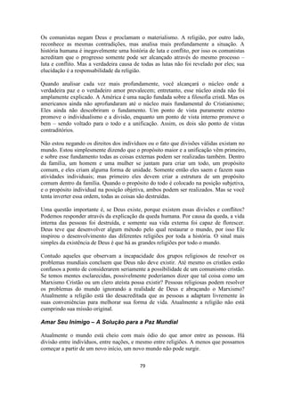 79
Os comunistas negam Deus e proclamam o materialismo. A religião, por outro lado,
reconhece as mesmas contradições, mas analisa mais profundamente a situação. A
história humana é inegavelmente uma história de luta e conflito, por isso os comunistas
acreditam que o progresso somente pode ser alcançado através do mesmo processo –
luta e conflito. Mas a verdadeira causa de todas as lutas não foi revelado por eles; sua
elucidação é a responsabilidade da religião.
Quando analisar cada vez mais profundamente, você alcançará o núcleo onde a
verdadeira paz e o verdadeiro amor prevalecem; entretanto, esse núcleo ainda não foi
amplamente explicado. A América é uma nação fundada sobre a filosofia cristã. Mas os
americanos ainda não aprofundaram até o núcleo mais fundamental do Cristianismo;
Eles ainda não descobriram o fundamento. Um ponto de vista puramente externo
promove o individualismo e a divisão, enquanto um ponto de vista interno promove o
bem – sendo voltado para o todo e a unificação. Assim, os dois são ponto de vistas
contraditórios.
Não estou negando os direitos dos indivíduos ou o fato que divisões válidas existam no
mundo. Estou simplesmente dizendo que o propósito maior e a unificação vêm primeiro,
e sobre esse fundamento todas as coisas externas podem ser realizadas também. Dentro
da família, um homem e uma mulher se juntam para criar um todo, um propósito
comum, e eles criam alguma forma de unidade. Somente então eles saem e fazem suas
atividades individuais; mas primeiro eles devem criar a estrutura de um propósito
comum dentro da família. Quando o propósito do todo é colocado na posição subjetiva,
e o propósito individual na posição objetiva, ambos podem ser realizados. Mas se você
tenta inverter essa ordem, todas as coisas são destruídas.
Uma questão importante é, se Deus existe, porque existem essas divisões e conflitos?
Podemos responder através da explicação da queda humana. Por causa da queda, a vida
interna das pessoas foi destruída, e somente sua vida externa foi capaz de florescer.
Deus teve que desenvolver algum método pelo qual restaurar o mundo, por isso Ele
inspirou o desenvolvimento das diferentes religiões por toda a história. O sinal mais
simples da existência de Deus é que há as grandes religiões por todo o mundo.
Contudo aqueles que observam a incapacidade dos grupos religiosos de resolver os
problemas mundiais concluem que Deus não deve existir. Até mesmo os cristãos estão
confusos a ponto de considerarem seriamente a possibilidade de um comunismo cristão.
Se temos mentes esclarecidas, possivelmente poderíamos dizer que tal coisa como um
Marxismo Cristão ou um clero ateísta possa existir? Pessoas religiosas podem resolver
os problemas do mundo ignorando a realidade de Deus e abraçando o Marxismo?
Atualmente a religião está tão desacreditada que as pessoas a adaptam livremente às
suas conveniências para melhorar sua forma de vida. Atualmente a religião não está
cumprindo sua missão original.
Amar Seu Inimigo – A Solução para a Paz Mundial
Atualmente o mundo está cheio com mais ódio do que amor entre as pessoas. Há
divisão entre indivíduos, entre nações, e mesmo entre religiões. A menos que possamos
começar a partir de um novo início, um novo mundo não pode surgir.
 