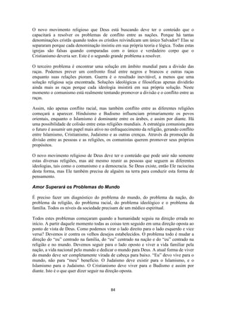 84
O novo movimento religioso que Deus está buscando deve ter o conteúdo que o
capacitará a resolver os problemas de conflito entre as nações. Porque há tantas
denominações cristãs quando todos os cristãos reivindicam um único Salvador? Elas se
separaram porque cada denominação insistiu em sua própria teoria e lógica. Todas estas
igrejas são falsas quando comparadas com o único e verdadeiro corpo que o
Cristianismo deveria ser. Este é o segundo grande problema a resolver.
O terceiro problema é encontrar uma solução em âmbito mundial para a divisão das
raças. Podemos prever um confronto final entre negros e brancos e outras raças
enquanto suas relações pioram. Guerra é o resultado inevitável, a menos que uma
solução religiosa seja encontrada. Soluções ideológicas e filosóficas apenas dividirão
ainda mais as raças porque cada ideologia insistirá em sua própria solução. Neste
momento o comunismo está realmente tentando promover a divisão e o conflito entre as
raças.
Assim, não apenas conflito racial, mas também conflito entre as diferentes religiões
começará a aparecer. Hinduísmo e Budismo influenciam primariamente os povos
orientais, enquanto o Islamismo é dominante entre os árabes, e assim por diante. Há
uma possibilidade de colisão entre estas religiões mundiais. A estratégia comunista para
o futuro é assumir um papel mais ativo no enfraquecimento da religião, gerando conflito
entre Islamismo, Cristianismo, Judaísmo e as outras crenças. Através da promoção da
divisão entre as pessoas e as religiões, os comunistas querem promover seus próprios
propósitos.
O novo movimento religioso de Deus deve ter o conteúdo que pode unir não somente
estas diversas religiões, mas até mesmo reunir as pessoas que seguem as diferentes
ideologias, tais como o comunismo e a democracia. Se Deus existe, então Ele raciocina
desta forma, mas Ele também precisa de alguém na terra para conduzir esta forma de
pensamento.
Amor Superará os Problemas do Mundo
É preciso fazer um diagnóstico do problema do mundo, do problema da nação, do
problema da religião, do problema racial, do problema ideológico e o problema da
família. Todos os níveis da sociedade precisam de um médico espiritual.
Todos estes problemas começaram quando a humanidade seguiu na direção errada no
início. A partir daquele momento todas as coisas tem seguido em uma direção oposta ao
ponto de vista de Deus. Como podemos virar o lado direito para o lado esquerdo e vice
versa? Devemos ir contra os velhos desejos estabelecidos. O problema todo é mudar a
direção do “eu” centrado na família, do “eu” centrado na nação e do “eu” centrado na
religião e no mundo. Devemos seguir para o lado oposto e viver a vida familiar pela
nação, a vida nacional pelo mundo e dedicar o mundo para Deus. A atual forma de viver
do mundo deve ser completamente virada de cabeça para baixo. “Eu” devo vive para o
mundo, não para “meu” benefício. O Judaísmo deve existir para o Islamismo, e o
Islamismo para o Judaísmo. O Cristianismo deve viver para o Budismo e assim por
diante. Isto é o que quer dizer seguir na direção oposta.
 