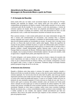 87
Advertência de Deus para o Mundo
Mensagem do Reverendo Moon a partir da Prisão
7. O Coração de Reunião
Estou muito feliz por ver todos vocês novamente depois de estar longe por 70 dias.
Quando está separado de alguém, você espera muito por essa pessoa, se ambos
compartilham um propósito ou objetivo comum. Então ambos anseiam ver um ao outro,
e procuram pelo dia da reunião. Eu sou coreano e vocês são americanos, e viemos de
extremos opostos do mundo. Deve haver um propósito providencial ligando os dois
extremos de oriente e ocidente; do contrário, vocês não precisariam de mim e eu não
precisaria de vocês, e então não buscaríamos encontrar novamente uns aos outros.
Para a pessoa comum, o vasto oceano pode parecer um corpo estacionário de água. De
fato o oceano está continuamente em movimento, com correntes frias e correntes
mornas seguindo seus cursos separados e colidindo em determinados pontos. Todos os
tipos de movimentos podem ser encontrados no oceano. As marés vêm e vão duas vezes
por dia e os fluxos das marés de todo o globo estão ligados. Abaixo da superfície do
oceano há uma grande variedade de peixes, os quais são influenciados pelas correntes e
pelo fluxo das marés. Frequentemente muitos peixes se reúnem onde as correntes frias e
quentes colidem, criando determinadas regiões famosas para a pesca tal como o
Georges Bank na costa perto de Boston. Diferentes tipos de peixes vivem em água doce
ou salgada, mas na época da desova determinadas espécies vão para um estuário, onde
as águas doce e salgada fluem juntas, para depositar seus ovos.
É muito intrigante e até mesmo místico ver como os locais e épocas de encontro são
muito importantes em todas as formas de vida. Por exemplo, as antigas culturas tais
como as que se desenvolveram na Grécia e Roma, sem exceção, começaram a crescer
em lugares onde a terra e a água se encontram. Nenhuma antiga civilização humana
poderia prosperar longe de um rio ou do mar.
A Harmonia dos Extremos
Quando a distância entre duas partes é extrema, há sempre maior alegria, emoção e
drama envolvidos na reunião de ambas, do que se elas não tivessem experimentado essa
extrema separação. Eu vim de uma terra do outro lado do globo, uma terra que muitos
americanos pensam como sendo um país remoto. Em suas mentes, eles ainda visualizam
a Coreia como sendo devastada pela guerra. É como se os Estados Unidos estivesse no
pináculo de uma montanha enquanto a Coreia estivesse no fundo de um vale. Esse é o
motivo pelo qual as pessoas não podem entender como um homem da Coreia pode
atrair a atenção em uma nação que se coloca no pináculo da cultura moderna. No vasto
oceano uma enorme variedade de coisas acontece quando as correntes frias e quentes se
encontram. Quando as cinco raças se juntam, somos como cinco correntes oceânicas
fluindo ma mesma área, e coisas extraordinárias podem acontecer como resultado. Não
é minha vontade ou sua vontade, mas alguma vontade providencial que fará isso
acontecer. Deve haver um poder universal que empurra os dois extremos a se unirem
para um propósito maior.
 