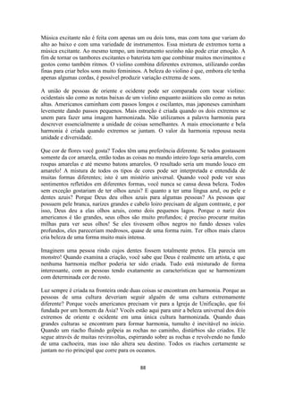 88
Música excitante não é feita com apenas um ou dois tons, mas com tons que variam do
alto ao baixo e com uma variedade de instrumentos. Essa mistura de extremos torna a
música excitante. Ao mesmo tempo, um instrumento sozinho não pode criar emoção. A
fim de tornar os tambores excitantes o baterista tem que combinar muitos movimentos e
gestos como também ritmos. O violino combina diferentes extremos, utilizando cordas
finas para criar belos sons muito femininos. A beleza do violino é que, embora ele tenha
apenas algumas cordas, é possível produzir variação extrema de sons.
A união de pessoas de oriente e ocidente pode ser comparada com tocar violino:
ocidentais são como as notas baixas de um violino enquanto asiáticos são como as notas
altas. Americanos caminham com passos longos e oscilantes, mas japoneses caminham
levemente dando passos pequenos. Mais emoção é criada quando os dois extremos se
unem para fazer uma imagem harmonizada. Não utilizamos a palavra harmonia para
descrever essencialmente a unidade de coisas semelhantes. A mais emocionante e bela
harmonia é criada quando extremos se juntam. O valor da harmonia repousa nesta
unidade e diversidade.
Que cor de flores você gosta? Todos têm uma preferência diferente. Se todos gostassem
somente da cor amarela, então todas as coisas no mundo inteiro logo seria amarelo, com
roupas amarelas e até mesmo batons amarelos. O resultado seria um mundo louco em
amarelo! A mistura de todos os tipos de cores pode ser interpretada e entendida de
muitas formas diferentes; isto é um mistério universal. Quando você pode ver seus
sentimentos refletidos em diferentes formas, você nunca se cansa dessa beleza. Todos
sem exceção gostariam de ter olhos azuis? E quanto a ter uma língua azul, ou pele e
dentes azuis? Porque Deus deu olhos azuis para algumas pessoas? As pessoas que
possuem pele branca, narizes grandes e cabelo loiro precisam de algum contraste, e por
isso, Deus deu a elas olhos azuis, como dois pequenos lagos. Porque o nariz dos
americanos é tão grandes, seus olhos são muito profundos; é preciso procurar muitas
milhas para ver seus olhos! Se eles tivessem olhos negros no fundo desses vales
profundos, eles pareceriam medrosos, quase de uma forma ruim. Ter olhos mais claros
cria beleza de uma forma muito mais intensa.
Imaginem uma pessoa rindo cujos dentes fossem totalmente pretos. Ela parecia um
monstro! Quando examina a criação, você sabe que Deus é realmente um artista, e que
nenhuma harmonia melhor poderia ter sido criada. Tudo está misturado de forma
interessante, com as pessoas tendo exatamente as características que se harmonizam
com determinada cor de rosto.
Luz sempre é criada na fronteira onde duas coisas se encontram em harmonia. Porque as
pessoas de uma cultura deveriam seguir alguém de uma cultura extremamente
diferente? Porque vocês americanos precisam vir para a Igreja de Unificação, que foi
fundada por um homem da Ásia? Vocês estão aqui para unir a beleza universal dos dois
extremos de oriente e ocidente em uma única cultura harmonizada. Quando duas
grandes culturas se encontram para formar harmonia, tumulto é inevitável no início.
Quando um riacho fluindo golpeia as rochas no caminho, distúrbios são criados. Ele
segue através de muitas reviravoltas, espirrando sobre as rochas e revolvendo no fundo
de uma cachoeira, mas isso não altera seu destino. Todos os riachos certamente se
juntam no rio principal que corre para os oceanos.
 