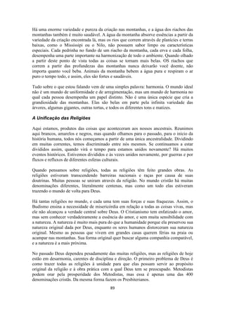 89
Há uma enorme variedade e pureza da criação nas montanhas, e a água dos riachos das
montanhas também é muito saudável. A água da montanha absorve essências a partir da
variedade da criação encontrada lá, mas os rios que correm através de planícies e terras
baixas, como o Mississipi ou o Nilo, não possuem sabor limpo ou características
especiais. Cada pedrinha no fundo de um riacho da montanha, cada erva e cada folha,
desempenha uma parte importante na harmonização de todo o ambiente. Quando olhado
a partir deste ponto de vista todas as coisas se tornam mais belas. OS riachos que
correm a partir das profundezas das montanhas nunca deixarão você doente, não
importa quanto você beba. Animais da montanha bebem a água pura e respiram o ar
puro o tempo todo, e assim, eles são fortes e saudáveis.
Tudo sobre o que estou falando vem de uma simples palavra: harmonia. O mundo ideal
não é um mundo de uniformidade e de arregimentação, mas um mundo de harmonia no
qual cada pessoa desempenha um papel distinto. Não é uma única espécie que cria a
grandiosidade das montanhas. Elas são belas em parte pela infinita variedade das
árvores, algumas gigantes, outras tortas, e todos os diferentes tons e matizes.
A Unificação das Religiões
Aqui estamos, produtos das coisas que aconteceram aos nossos ancestrais. Reunimos
aqui brancos, amarelos e negros, mas quando olhamos para o passado, para o início da
história humana, todos nós começamos a partir de uma única ancestralidade. Dividindo
em muitas correntes, temos discriminado entre nós mesmos. Se continuamos a estar
divididos assim, quando virá o tempo para estamos unidos novamente? Há muitos
eventos históricos. Estivemos divididos e às vezes unidos novamente, por guerras e por
fluxos e refluxos de diferentes esferas culturais.
Quando pensamos sobre religiões, todas as religiões têm feito grandes obras. As
religiões estiveram transcendendo barreiras nacionais e raças por causa de suas
doutrinas. Muitas pessoas se uniram através da religião. No mundo cristão há muitas
denominações diferentes, literalmente centenas, mas como um todo elas estiveram
trazendo o mundo de volta para Deus.
Há tantas religiões no mundo, e cada uma tem suas forças e suas fraquezas. Assim, o
Budismo ensina a necessidade de misericórdia em relação a todas as coisas vivas, mas
ele não alcançou a verdade central sobre Deus. O Cristianismo tem enfatizado o amor,
mas sem conhecer verdadeiramente a essência do amor, e sem muita sensibilidade com
a natureza. A natureza é muito mais pura do que a humanidade porque ela preservou sua
natureza original dada por Deus, enquanto os seres humanos distorceram sua natureza
original. Mesmo as pessoas que vivem em grandes casas querem férias na praia ou
acampar nas montanhas. Sua forma original quer buscar alguma companhia comparável,
e a natureza é a mais próxima.
No passado Deus dependeu pesadamente das muitas religiões, mas as religiões de hoje
estão em desarmonia, carentes de disciplina e direção. O primeiro problema de Deus é
como trazer todas as religiões à unidade para que elas possam servir ao propósito
original da religião e à obra prática com a qual Deus tem se preocupado. Metodistas
podem orar pela prosperidade dos Metodistas, mas essa é apenas uma das 400
denominações cristãs. Da mesma forma fazem os Presbiterianos.
 