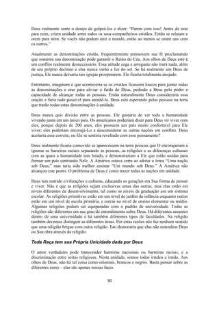 90
Deus realmente sente o desejo de golpeá-los e dizer: “Parem com isso! Antes de orar
para mim, criem unidade entre todos os seus companheiros cristãos. Então se reúnam e
orem para mim. Se vocês não podem unir o mundo, então ao menos se unam uns com
os outros.”
Atualmente as denominações cristãs, frequentemente promovem sua fé proclamando
que somente sua denominação pode garantir o Reino do Céu. Aos olhos de Deus este é
um conflito realmente desnecessário. Essa atitude cega e arrogante não trará nada, além
de seu próprio declínio e elas nunca verão a luz do sol. Se há realmente um Deus de
justiça, Ele nunca deixaria tais igrejas prosperarem. Ele ficaria totalmente enojado.
Entretanto, imaginem o que aconteceria se os cristãos ficassem loucos para juntar todas
as denominações e orar para aliviar o fardo de Deus, pedindo a Deus pelo poder e
capacidade de alcançar todas as pessoas. Então naturalmente Deus consideraria essa
oração e faria tudo possível para atendê-la. Deus está esperando pelas pessoas na terra
que trarão todas estas denominações à unidade.
Deus nunca quis divisão entre as pessoas. Ele gostaria de ver toda a humanidade
vivendo junta em um único país. Os americanos poderiam dizer para Deus vir viver com
eles, porque depois de 200 anos, eles possuem um país muito confortável para Ele
viver; eles poderiam encorajá-Lo a desconsiderar as outras nações em conflito. Deus
aceitaria esse convite, ou Ele se sentiria revoltado com esse pensamento?
Deus realmente ficaria comovido se aparecessem na terra pessoas que O encorajariam a
ignorar as barreiras raciais separando as pessoas, as religiões e as diferenças culturais
com as quais a humanidade tem lutado, e demonstrariam a Ele que estão unidas para
formar um país centrando Nele. A América estava certa ao adotar o lema “Uma nação
sob Deus,” mas teria sido melhor ensinar “Um mundo sob Deus.” A América não
alcançou este ponto. O problema de Deus é como trazer todas as nações em unidade.
Deus tem nutrido civilizações e culturas, educando as gerações em Sua forma de pensar
e viver. Não é que as religiões sejam exclusivas umas das outras, mas elas estão em
níveis diferentes de desenvolvimento, tal como os níveis de graduação em um sistema
escolar. As religiões primitivas estão em um nível de jardim da infância enquanto outras
estão em um nível de escola primária, e outras no nível de ensino elementar ou médio.
Algumas religiões podem ser equiparadas com o padrão de universidade. Todas as
religiões são diferentes em seu grau de entendimento sobre Deus. Há diferentes assuntos
dentro de uma universidade e há também diferentes tipos de faculdades. Na religião
também devemos distinguir as diferentes áreas. Por estas razões não faz nenhum sentido
que uma religião brigue com outra religião. Isto demonstra que elas não entendem Deus
ou Sua obra através da religião.
Toda Raça tem sua Própria Unicidade dada por Deus
O amor verdadeiro pode transcender barreiras nacionais ou barreiras raciais, e a
discriminação entre seitas religiosas. Nesta unidade, somos todos irmãos e irmãs. Aos
olhos de Deus, não há tal coisa como orientais, brancos e negros. Basta pensar sobre as
diferentes cores – elas são apenas nossas faces.
 