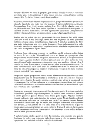 91
Por causa do clima, por causa da geografia, por causa da situação de todas as suas linhas
ancestrais, temos rostos diferentes. O clima causou isso, mas somos diferentes somente
na superfície. Por baixo, viemos a partir do mesmo Deus.
Vocês não podem mudar a forma original das coisas, porque há uma razão profunda por
trás dela. Deus tinha uma razão para criar as coisas de determinada forma. Assim, não
fique orgulhoso de ser bonito ou envergonhado de ser feio – não há tal coisa como belo
ou feio aos olhos de Deus. Deus sempre equilibra as características de uma pessoa; se
você tem um rosto maravilhoso, você tem alguma outra deficiência. Uma pessoa que
não tem belas características terá algum aspecto apreciável para equilibrar isso.
Se olhar para um jardim, você verá que a maioria das belas flores não dura muito tempo.
Uma rosa é bela e dura um longo tempo, mas têm fragrância de baixa qualidade;
mulheres nobres e serenas não utilizam essa fragrância. A fantástica aparência das flores
atrai todos os insetos de uma vez, e então desaparece. Belas mulheres com forte poder
de atração não viverão longo tempo. Aquelas com um rosto belo frequentemente têm
uma saúde física pobre de alguma forma.
Sendo que Deus está sempre pensando em equilíbrio, não há nenhuma unilateralidade
no mundo de Sua criação. Cílios ocidentais devem ser longos para proteger os olhos
adequadamente. O olho oriental não possui profundidade definida, e não precisa desses
cílios longos. Algumas mulheres orientais, pensando que seus cílios curtos são feios,
usam cílios artificiais, mas para meu pensamento isso é uma aparência estúpida e feia. E
também, ao invés de dar para as pessoas brancas, olhos negros ou muito escuros, Ele
deu a elas olhos azuis ou de cores leves, e o contraste entre a íris e o branco dos olhos
não é tão forte. Mas em pessoas negras ou orientais que possuem a íris muito escura ou
negra, o contraste é vivo e atraente.
Em pessoas negras, que possuem o rosto escuro, o branco dos olhos se coloca de forma
bela; enquanto que em pessoas brancas o contraste não é tão forte. No riso, o rosa da
língua entre o branco dos dentes mostra o contraste mais vívido e sensacional em
pessoas negras. Por razões semelhantes, as pessoas negras possuem lábios mais grossos.
Deus concedeu equilíbrio enfatizando determinadas características nas diferentes raças,
mas o resultado total é igualdade.
Atualmente na maioria dos casos esta civilização está tentando destruir ou minimizar
determinadas qualidades originais nas pessoas, ao invés de tentar enaltecê-las. Mas virá
o tempo quando as pessoas brancas serão loucas pelas negras. Algumas mulheres
brancas preferem a aparência dramática de homens negros. Na civilização ocidental,
quem derramou mais suor na construção das nações? As pessoas negras. Pessoas
brancas estão colocados no topo das nações, mas os negros derramaram mais lágrimas e
suor por elas. A vida germina em solo fértil; então não é coincidência que as pessoas
negras sejam passionais e tenham um senso explosivo de amor. E também elas tendem a
confiar nas pessoas; sendo que representam o vale, as pessoas negras tendem a abraçar
todas as coisas que descem até elas.
A cultura branca, vindo a partir do topo da montanha, tem assumido uma posição
dominante de poder, mas certamente tudo descerá para o vale. As pessoas brancas
representam uma sociedade mais fria, e não são tão confiáveis.
 