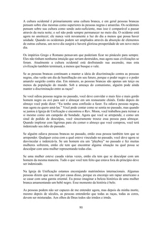 93
A cultura ocidental é primariamente uma cultura branca, e em geral pessoas brancas
pensam sobre elas mesmas como superiores às pessoas negras e amarelas. Os ocidentais
pensam sobre sua cultura como sendo auto-suficiente, mas isso é comparável a passar
através da meia noite; o sol não pode sempre permanecer no meio dia. O ocidente está
agora no anoitecer; ele nunca verá novamente a luz do dia a menos que possa haver
unidade. Quando os ocidentais podem ser ampliados através da absorção de elementos
de outras culturas, um novo dia surgirá e haverá gloriosa prosperidade de um novo meio
dia.
Os impérios Grego e Romano pensavam que poderiam ficar no pináculo para sempre.
Eles não tinham nenhuma intuição que seriam destruídos, mas agora suas civilizações se
foram. Atualmente a cultura ocidental está desfrutando sua ascensão, mas esta
civilização também terminará, a menos que busque o vale.
Se as pessoas brancas continuam a manter a ideia de discriminação contra as pessoas
negras, elas verão um dia de humilhação em seu futuro, porque o poder negro e o poder
amarelo surgirão contra elas. Em número, as pessoas brancas são apenas um terço ou
menos da população do mundo. Sob a ameaça do comunismo, alguém pode ainda
manter a discriminação entre as raças?
Se você odiou pessoas negras no passado, você deve convidar o mais feio e mais gordo
homem negro ou avó para sair e almoçar em um restaurante chinês. Então depois do
almoço você pode dizer: “Eu tenho uma confissão a fazer. Eu odiava pessoas negras,
mas agora eu quero amá-las.” Você pode contar como se sentia no passado, mas quando
se juntou à Igreja de Unificação e encontrou o Rev. Moon, você trabalhou para treinar a
si mesmo como um campeão de bondade. Agora que você se arrepende, e como um
sinal de pedido de desculpas, você sinceramente trouxe essa pessoa para almoçar.
Quando implorar com lágrimas para ela comer o almoço que você comprou, você terá
indenizado seu ódio do passado.
Se alguém odiava pessoas brancas no passado, então essa pessoa também tem que se
arrepender. Qualquer coisa com a qual esteve vinculado no passado, você deve agora se
desvincular e indenizá-la. Se um homem era um “playboy” no passado e fez muitas
mulheres sofrerem, então ele tem que encontrar alguma situação na qual possa se
desculpar com uma mulher representando todas elas.
Se uma mulher esteve casada várias vezes, então ela tem que se desculpar com um
homem da mesma maneira. Tudo o que você tem feito que estava fora do princípio deve
ser indenizado.
Na Igreja de Unificação estamos encorajando matrimônios internacionais. Algumas
pessoas dizem que sou mal por causa disso, porque eu encorajo um rapaz americano a
se casar com uma garota oriental. Eu posso imaginar a beleza histórica de uma mulher
branca amamentando um bebê negro. Esse momento da história é belo.
As pessoas podem não ser capazes de me entender agora, mas depois da minha morte,
mesmo depois de séculos, as pessoas entenderão que todas as raças, todas as cores,
devem ser misturadas. Aos olhos de Deus todos são irmãos e irmãs.
 