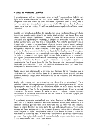 94
A Vinda da Primavera Cósmica
A história passada pode ser chamada de cultura tropical. Como as culturas da Índia e do
Egito, todas se desenvolveram em clima quente. A civilização do século XX pode ser
comparada com uma cultura de clima moderado. O passado, como o verão, está se
movendo agora para uma cultura de outono no século XX. Como o fim do clima de
outono traz o inverno, a cultura do ocidente será ultrapassada pela cultura fria do mundo
comunista.
Quando o inverno chega, as folhas são sopradas para longe e as flores não desabrocham,
e embora o mundo pareça sombrio, as plantas ainda contêm vida dentro delas, que
brotará quando chegar a primavera. Durante o clima frio o desabrochar do amor
verdadeiro está esperando por seu tempo, a chegada da primavera cósmica. Essa é a
cultura definitiva que virá para toda a humanidade. Não importa quão severo seja o
inverno, uma vez que a primavera chegue, o inverno tem que ceder. A cultura ocidental
atual é equivalente à estação do outono, e não importa quanto você possa querer retardar
a chegada do inverno, sua vinda é inevitável. Mesmo agora que o inverno está batendo à
porta, e a fim de ser uma semente frutífera, a Igreja de Unificação precisa de uma gama
de disciplina e treinamento que a capacitará a sobreviver sob quaisquer circunstâncias.
No verão as pessoas vão para lugares legais em suas férias, e no inverno as pessoas vão
para lugares quentes como Miami Beach, tentando fugir do clima frio. Mas os membros
da Igreja de Unificação fazem o oposto: encontramos as estações à frente e as
conquistamos. Essa é nossa forma de vida. Sua forma de vida é uma manifestação de
formidável poder espiritual. O grau com o qual os americanos dizem que vocês têm o
cérebro lavado é uma medida de sua convicção.
Vocês sabem que atravessarão o inverno, mas também devem visualizar que a
primavera está vindo. Sua tarefa é fazer de si mesmo uma sólida semente para que
quando a primavera chegar, Deus possa semeá-los em um solo muito fértil e vocês serão
frutíferos.
Vocês estão prontos para serem testados pelo clima frio do comunismo? Vocês
poderiam suportar torturas por pessoas que querem que vocês neguem sua fé? Temos a
esperança que após o clima frio do comunismo passar, um novo mundo nascerá e a
primavera chegará. Esse é o dia que nossa esperança será realizada. O inverno nunca é
permanente. Ao reunir pessoas de todas as raças e culturas, estamos tentando
intercambiar os elementos indestrutíveis uns dos outros a fim de nos equipar para
superar quaisquer circunstâncias.
A história está avançando na direção de uma cultura da primavera do Reino de Deus na
terra. Esse é o objetivo definitivo da história humana. Vocês estão destinados a se
tornarem sementes que crescerão nessa primavera, mas de onde vem uma semente?
Deus é a origem definitiva ou raiz a partir de onde cada semente cresce. Vocês são a
semente de Deus, criadas através do processo de amor, e dois amores gigantes são
essenciais para sua vida e devem estar harmonizados dentro de vocês – o amor da
humanidade e o amor de Deus. A primavera é caracterizada por flores desabrochando
em cores e fragrâncias. As flores não devem ser limitadas apenas a uma única raça, mas
devem ser multicoloridas, e isso é o que somos.
 