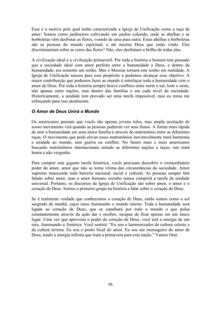 95
Esse é o motivo pelo qual tenho caracterizado a Igreja de Unificação como a raça de
amor. Somos como jardineiros cultivando um jardim colorido, onde as abelhas e as
borboletas vêm desfrutar as flores, voando de uma para outra. Estas abelhas e borboletas
são as pessoas do mundo espiritual, e até mesmo Deus que estão vindo. Eles
discriminariam sobre as cores das flores? Não, eles desfrutam o brilho de todas elas.
A civilização ideal é a civilização primaveril. Por toda a história o homem tem pensado
que a sociedade ideal com amor perfeito entre a humanidade e Deus, e dentro da
humanidade, era somente um sonho. Mas o Messias tornará este sonho em realidade. A
Igreja de Unificação nasceu para esse propósito e podemos alcançar esse objetivo. A
maior contribuição que podemos fazer ao mundo é entrelaçar toda a humanidade com o
amor de Deus. Por toda a história sempre houve conflitos entre norte e sul, leste e oeste,
não apenas entre nações, mas dentro das famílias e em cada nível da sociedade.
Historicamente, a unidade tem provado ser uma tarefa impossível, mas eu estou me
esforçando para isso atualmente.
O Amor de Deus Unirá o Mundo
Os americanos pensam que vocês são apenas jovens tolos, mas ampla aceitação de
nosso movimento virá quando as pessoas puderem ver seus frutos. A forma mais rápida
de unir a humanidade em uma única família é através do matrimônio entre as diferentes
raças. O movimento que pode elevar esses matrimônios inevitavelmente trará harmonia
e unidade ao mundo, sem guerra ou conflito. No futuro mais e mais americanos
buscarão matrimônios internacionais unindo as diferentes nações e raças; isto trará
honra e não vergonha.
Para cumprir esta gigante tarefa histórica, vocês precisam descobrir o extraordinário
poder do amor, amor que não se torna vítima das circunstâncias da sociedade. Amor
supremo transcende toda barreira nacional, racial e cultural. As pessoas sempre têm
falado sobre amor, mas o amor humano sozinho nunca cumprirá a tarefa da unidade
universal. Portanto, os discursos da Igreja de Unificação são sobre amor, o amor e o
coração de Deus. Somos o primeiro grupo na história a falar sobre o coração de Deus.
Se é realmente verdade que conhecemos o coração de Deus, então somos como o sol
surgindo de manhã, cujos raios iluminarão o mundo inteiro. Toda a humanidade será
ligada ao coração de Deus, que se espalhará por todo o mundo e que pulsa
constantemente através da ação dar e receber, incapaz de ficar apenas em um único
lugar. Uma vez que aproveita o poder do coração de Deus, você terá a energia de um
raio, iluminando a América. Você sentirá: “Eu sou o harmonizador da cultura celeste e
da cultura terrena. Eu sou o ponto focal do amor. Eu sou um mensageiro do amor de
Deus, tendo a energia infinita que trará a primavera para esta nação.” Vamos Orar.
 