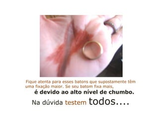 Fique atenta para esses batons que supostamente têm uma fixação maior. Se seu batom fixa mais,  é devido ao alto nível de chumbo. Na dúvida  testem  todos.... 