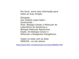 Obrigada. Ana Isabela Lopes Sales - Doutoranda - Área: Biologia Celular e Molecular do Laboratório de Genômica e Biologia Molecular Bacteriana. Depto. De Biologia Celular e Molecular e Bioagentes Patogênicos. Vejam os teste com as ditas MARCAS...no site abaixo     http://www.flickr.com/photos/jermannlabs/2664011742/   Por favor, envie esta informação para todas as suas amigas. 