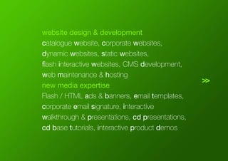 >>
website design & development
catalogue website, corporate websites,
dynamic websites, static websites,
flash interactive websites, CMS development,
web maintenance & hosting
new media expertise
Flash / HTML ads & banners, email templates,
corporate email signature, interactive
walkthrough & presentations, cd presentations,
cd base tutorials, interactive product demos
 