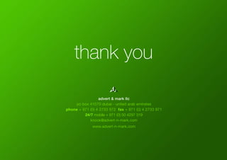 thank you
advert & mark llc
po box 41070 dubai - united arab emirates
phone + 971 (0) 4 2733 972 fax + 971 (0) 4 2733 971
24/7 mobile + 971 (0) 50 4297 319
knock@advert-n-mark.com
www.advert-n-mark.com
 
