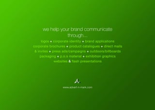logos + corporate identity + brand applications
corporate brochures + product catalogues + direct mails
& invites + press ads/campaigns + outdoors/billboards
packaging + p.o.s material + exhibition graphics
websites & flash presentations
we help your brand communicate
through...
www.advert-n-mark.com
 