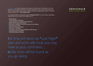 what we do ? our creative capabilities encompasses a wide spectrum of disciplines, all of which
benefit from a focused commitment to providing customized, holistic solutions which, effectively
helps our clients compete and succeed in regional markets and create positive impact to meet their
business’s bottom line... “more market share”.
our expertise enables a comprehensive range of through-the-line (TTL) communication deliverables,
extending all the way through to full collateral roll-out.
• Brand Ideation
• Corporate Identity Packages
• Logos, Signatures, Icons & Business Stationery
• Brand and Promotional Advertising
• Brochures, Catalogues, Company profiles & Annual Reports,
• Direct Mails and Flyers
• Product and Package Design
• Press Ads / Campaigns
• New Media, Custom Designed Websites & Web Banners
• Corporate Flash Presentations
• POS and Exhibitions Graphics
the time will never be "Just Right"
start and work with tools you may
have at your command...
better tools will be found as
you go along.
 