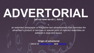 [ad-ver-tawr-ee-uh l, -tohr-]
1.
an extended newspaper or magazine text advertisement that promotes the
advertiser's product or services or special point of view but resembles an
editorial in style and layout.
Origin of advertorial
blend of advertisement and editorial
 