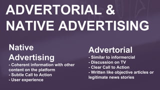 ADVERTORIAL &
NATIVE ADVERTISING
Native
Advertising
- Coherent information with other
content on the platform
- Subtle Call to Action
- User experience
Advertorial
- Similar to informercial
- Discussion on TV
- Clear Call to Action
- Written like objective articles or
legitimate news stories
 