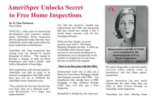 AmeriSpec Unlocks Secret
to Free Home Inspections
By M. Titus Parkinson
News Editor                                   Not that the incentive needed any
                                              improvement, but CIBC also announced
(SPECIAL) - After years of research and       that they would also include a free 5
development and countless dollars             month home warranty with all new
spent, AmeriSpec Home Inspection              mortgage packages.
Service announced today that they have
cracked the secret code to providing free     When you buy a home, you want
home inspections to homebuyers.               security to go with it. The Home
                                              Warranty Program can help. It offers up
AmeriSpec has long recognized that            to $10,000 worth of home repair              Homeowners and REALTORS
closing costs can amount to several           services in case certain breakdowns or          were surprised by the
thousands of dollars. “We wanted to           malfunctions occur unexpectedly to the          announcement of Free
develop a strategy to help out those          systems or components in your home                Home Inspections
homebuyers who need a break”, said            that are covered by the program.
Jeffrey Brookfield of AmeriSpec.
                                              There is no fine print with this Offer.     He enjoys being able to provide quality
After negotiating with national partners,                                                 services while adding value to
AmeriSpec was able to come to an              Homeowners need only to take out a          homebuyers’ and real estate agents’
exclusive arrangement with CIBC where         More-For-Your-Home Mortgage bundle          transactions.
they pay for up to $500.00 for                and chequing account with CIBC. For
AmeriSpec home inspection costs.              homebuyers that already have a CIBC         Agents themselves can now easily
                                              mortgage, if they refinance through         demonstrate the extra value they can
“This could be the first time that this has   CIBC they will also get a Free              offer to their clients through an
ever been done on a National scale”,          Inspection.                                 AmeriSpec home inspection.
said Brookfield. “It’s huge and
unprecedented.”                               Brookfield is thrilled by this discovery.   AmeriSpec has been offering home
 