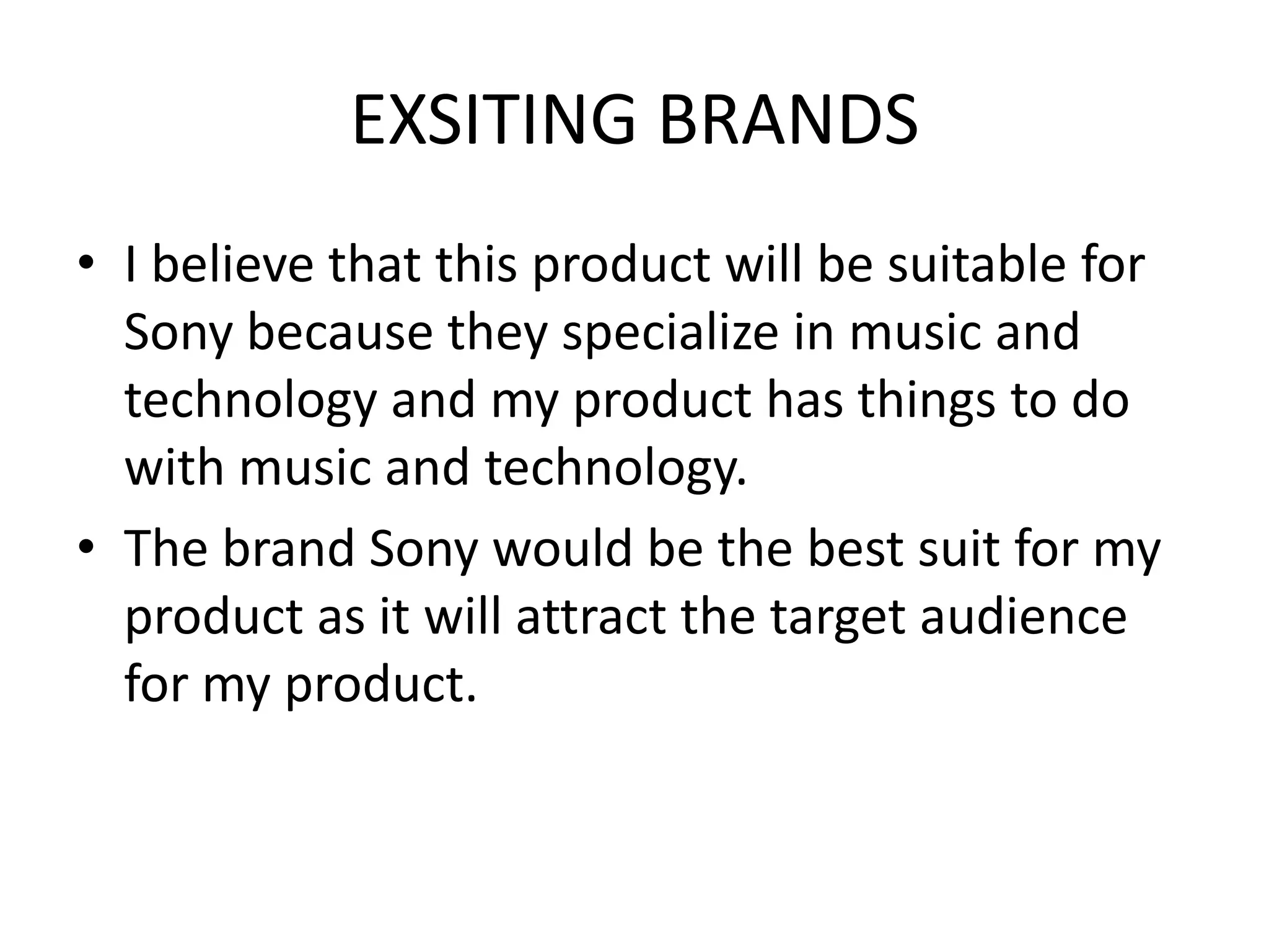 EXSITING BRANDS
• I believe that this product will be suitable for
Sony because they specialize in music and
technology and my product has things to do
with music and technology.
• The brand Sony would be the best suit for my
product as it will attract the target audience
for my product.

 