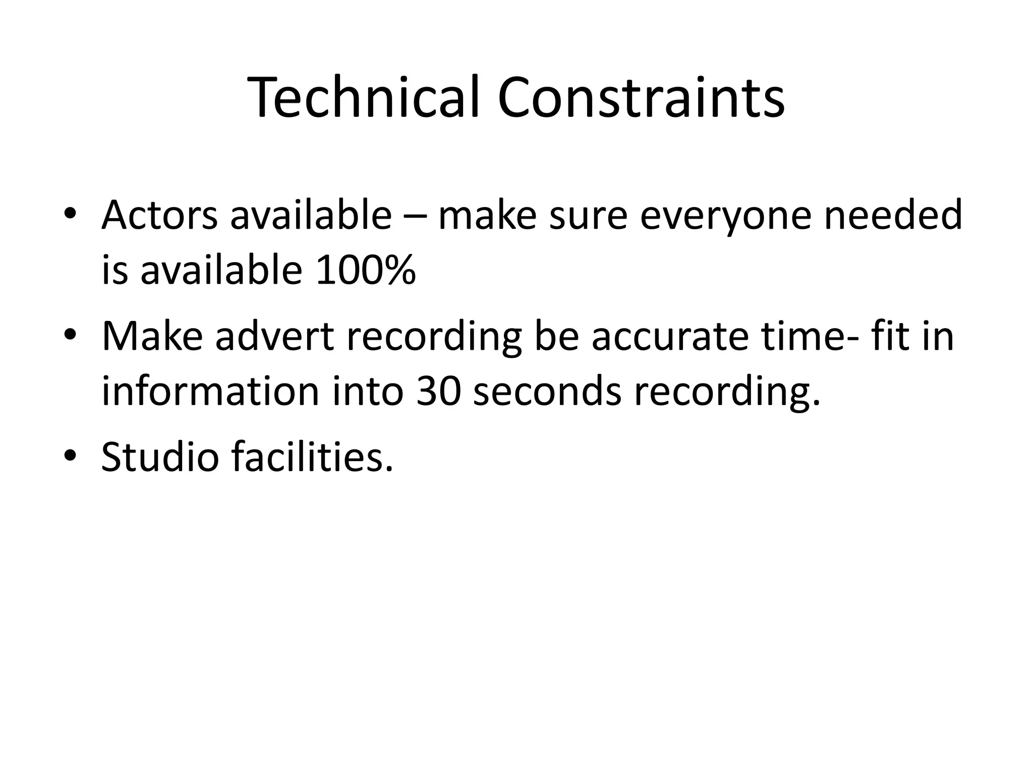 Technical Constraints
• Actors available – make sure everyone needed
is available 100%
• Make advert recording be accurate time- fit in
information into 30 seconds recording.
• Studio facilities.

 