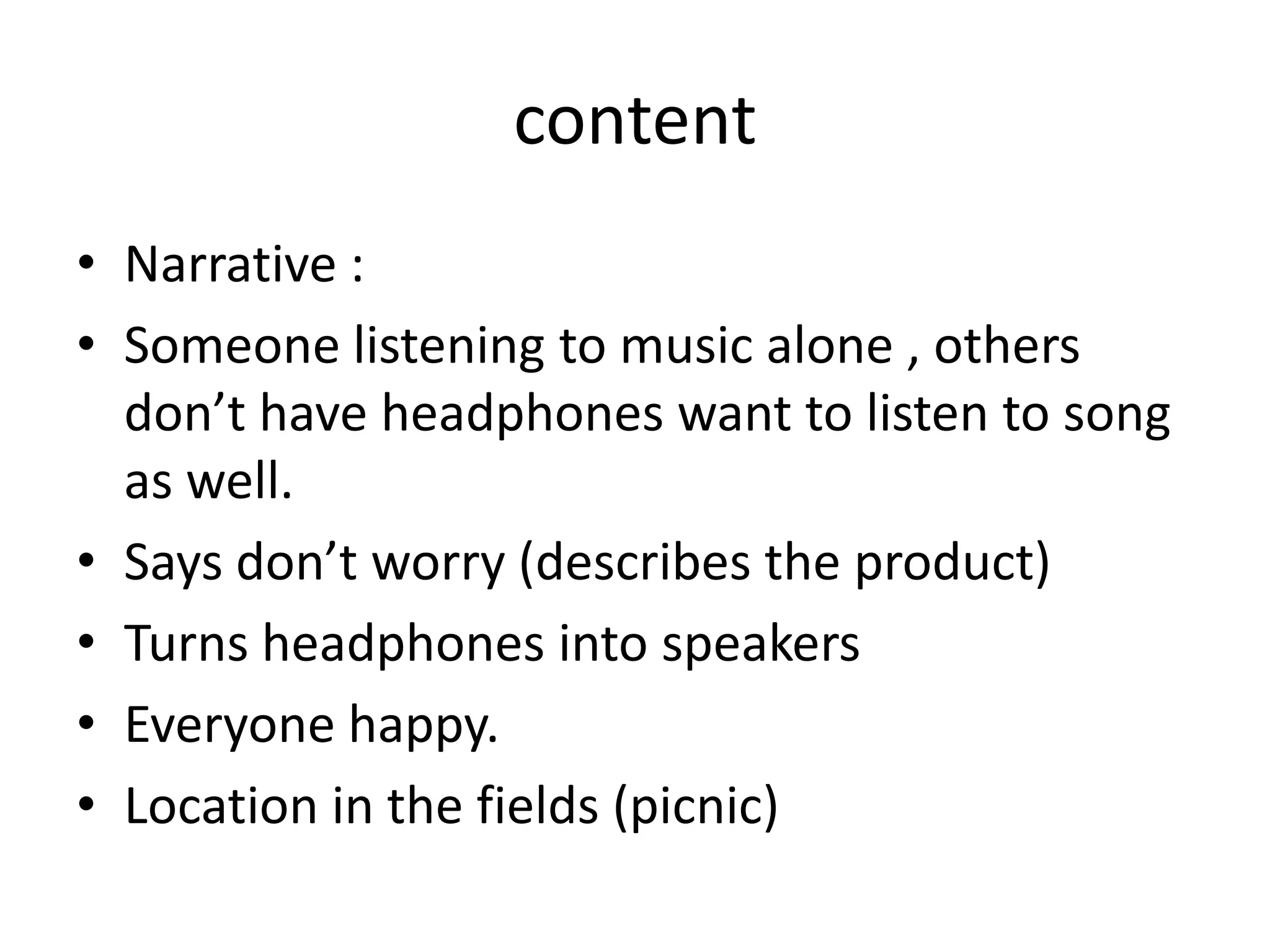 content
• Narrative :
• Someone listening to music alone , others
don’t have headphones want to listen to song
as well.
• Says don’t worry (describes the product)
• Turns headphones into speakers
• Everyone happy.
• Location in the fields (picnic)

 