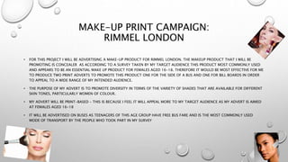 MAKE-UP PRINT CAMPAIGN:
RIMMEL LONDON
• FOR THIS PROJECT I WILL BE ADVERTISING A MAKE-UP PRODUCT FOR RIMMEL LONDON. THE MAKEUP PRODUCT THAT I WILL BE
PROMOTING IS CONCEALER AS ACCORDING TO A SURVEY TAKEN BY MY TARGET AUDIENCE THIS PRODUCT MOST COMMONLY USED
AND APPEARS TO BE AN ESSENTIAL MAKE UP PRODUCT FOR FEMALES AGED 16-18. THEREFORE IT WOULD BE MOST EFFECTIVE FOR ME
TO PRODUCE TWO PRINT ADVERTS TO PROMOTE THIS PRODUCT ONE FOR THE SIDE OF A BUS AND ONE FOR BILL BOARDS IN ORDER
TO APPEAL TO A WIDE RANGE OF MY INTENDED AUDIENCE.
• THE PURPOSE OF MY ADVERT IS TO PROMOTE DIVERSITY IN TERMS OF THE VARIETY OF SHADES THAT ARE AVAILABLE FOR DIFFERENT
SKIN TONES, PARTICULARLY WOMEN OF COLOUR.
• MY ADVERT WILL BE PRINT-BASED – THIS IS BECAUSE I FEEL IT WILL APPEAL MORE TO MY TARGET AUDIENCE AS MY ADVERT IS AIMED
AT FEMALES AGED 16-18
• IT WILL BE ADVERTISED ON BUSES AS TEENAGERS OF THIS AGE GROUP HAVE FREE BUS FARE AND IS THE MOST COMMONLY USED
MODE OF TRANSPORT BY THE PEOPLE WHO TOOK PART IN MY SURVEY
 