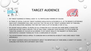TARGET AUDIENCE
• MY TARGET AUDIENCE IS FEMALE, AGED 16-18, PARTICULARLY WOMEN OF COLOUR.
• IN TERMS OF SOCIAL CLASS MY TARGET AUDIENCE WOULD BE IN CATEGORIES B-D, AS THE BRAND IS AFFORDABLE
AND IS NOT CONSIDERED HIGH-END. ALSO DUE TOO THE AGE OF MY TARGET AUDIENCE MOST OF THEM WILL
STILL BE IN EDUCATION, MEANING THEY MAY NOT HAVE A LOT OF INCOME, IF ANY AT ALL
• MY ADVERT WOULD APPEAL TO PEOPLE OF ALL ETHNICITIES AS IT FOCUSES ON THERE BEING A SHADE FOR
EVERYONE RATHER THAN A SPECIFIC TYPE OF SKIN TONES. HOWEVER I HAVE DECIDED TO FOCUS MORE ON
TARGETING WOMEN OF COLOUR AS ACCORDING TO MY SURVEY RESULTS THE MAJORITY OF PEOPLE WHO
PARTICIPATED CONSIDER THEMSELVES TO BE A COMPLEXION OF COLOUR
• THE ADVERTISEMENT WOULD APPEAL TO SOMEONE WHO IS INTERESTED IN BEAUTY AND CARES ABOUT THEIR
APPEARANCE
• MY TARGET AUDIENCE WOULD BE PASSIONATE ABOUT THE IMPORTANCE OF THERE BEING A VARIETY OF SHADES
AVAILABLE FOR PEOPLE WITH DIFFERENT SKIN TONES
 