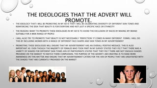 THE IDEOLOGIES THAT THE ADVERT WILL
PROMOTE.• THE IDEOLOGY THAT I WILL BE PROMOTING IN MY AD IS THAT I WILL BE CELEBRATING DIVERSITY OF DIFFERENT SKIN TONES AND
REINFORCING THE IDEA THAT BEAUTY IS FOR EVERYONE AND NOT JUST A SPECIFIC RACE OR ETHNICITY
• THE REASON I WANT TO PROMOTE THESE IDEOLOGIES IN MY AD IS TO AVOID THE EXCLUSION OF RACES BY MAKING MY BRAND
SUITABLE FOR A WIDE RANGE OF PEOPLE
• I WILL ALSO TRY TO PROMOTE THAT BEAUTY IS NOT NECESSARILY ‘PERFECTION’ IT COMES IN MANY DIFFERENT FORMS. I WILL DO
THIS BY INCLUDING WOMEN WITH A RANGE OF DIFFERENT FACE SHAPES AND SKIN TONES IN MY ADVERTISEMENT
• PROMOTING THESE IDEOLOGIES WILL ENSURE THAT MY ADVERTISEMENT HAS AN OVERALL POSITIVE MESSAGE. THIS IS ALSO
IMPORTANT AS EVEN THOUGH THE MAJORITY OF FEMALES WHO TOOK PART IN MY SURVEY STATED THEY FELT THAT THERE WAS A
VARIETY OF SHADES FOR DIFFERENT SKIN TONES 40% OF PARTICIPANTS STATED THAT THEY FELT THERE ARE NOT ENOUGH SHADES
PROVIDED ON THE MARKET TO MATCH THERE COMPLEXION. THE PURPOSE OF THE ADVERT I AM CREATING IS TO RAISE MORE
AWARENESS ON THIS MATTER AND ENSURE THAT MY ADVERTISEMENT CATERS FOR THE 40% OF PEOPLE THAT ARE UNSATISFIED WITH
THE SHADES THAT ARE CURRENTLY PROVIDED ON THE MARKET
 