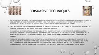PERSUASIVE TECHNIQUES
• ONE ADVERTISING TECHNIQUE THAT I WILL BE USING IN MY ADVERTISEMENT IS ASSOCIATED USER IMAGERY AS MY IDEA IS TO MAKE A
MOSAIC STYLE FACE MADE UP OF SEVERAL DIFFERENT FACES THAT ARE ALL A VARIETY OF SKIN TONES. THIS MEANS THAT MY
AUDIENCE WILL BE ABLE TO RELATE OR IDENTIFY WITH AT LEAST ONE OF THE FACES SHOW IN THE ADVERT
• I WILL ALSO BE USING THE TECHNIQUE OF SYMBOLISM AS THE USE OF SEVERAL FACES WILL SYMBOLISE THAT BEAUTY IS AVAILABLE TO
EVERYONE REGARDLESS OF SKIN SHADE/TONE, AGAIN PROMOTING DIVERSITY
• IT COULD ALSO BE EFFECTIVE TO USE THE TECHNIQUE OF THE CELEBRITY APPEAL IN MY ADVERTISEMENT AS ACCORDING TO MY
SURVEY THE USE OF WELL-KNOWN CELEBRITIES IS WHAT ATTRACTS MY AUDIENCE TO A PARTICULAR BRAND. THEREFORE IT MAY BE
BENEFICIAL FOR ME TO USE CELEBRITY ENDORSEMENT IN MY ADVERT TO ENCOURAGE MY TARGET AUDIENCE TO PURCHASE MY
PRODUCT
• PERSUASIVE TECHNIQUES ARE EXTRA IMPORTANT FOR MY ADVERTISEMENT AS THE MAJORITY OF PEOPLE WHO TOOK PART IN MY
SURVEY STATED THAT THEY FELT THAT THERE IS ENOUGH SHADES ON THE MARKET TO MATCH THEIR COMPLEXION. THIS MEANS
THAT OTHER BRANDS ARE ALREADY PROMOTING DIVERSITY OF SKIN TONES. THEREFORE IT IS MY GOAL TO USE PERSUASIVE
TECHNIQUES EFFECTIVELY IN ORDER TO ENCOURAGE PEOPLE TO CHOOSE MY BRAND OVER OTHER BRANDS ON THE MARKET.
 