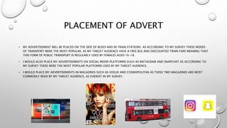 PLACEMENT OF ADVERT
• MY ADVERTISEMENT WILL BE PLACED ON THE SIDE OF BUSES AND IN TRAIN STATIONS AS ACCORDING TO MY SURVEY THESE MODES
OF TRANSPORT WERE THE MOST POPULAR, AS MY TARGET AUDIENCE HAVE A FREE BUS AND DISCOUNTED TRAIN FARE MEANING THAT
THIS FORM OF PUBLIC TRANSPORT IS REGULARLY USED BY FEMALES AGED 16-18.
• I WOULD ALSO PLACE MY ADVERTISEMENTS ON SOCIAL MEDIA PLATFORMS SUCH AS INSTAGRAM AND SNAPCHAT AS ACCORDING TO
MY SURVEY THESE WERE THE MOST POPULAR PLATFORMS USED BY MY TARGET AUDIENCE.
• I WOULD PLACE MY ADVERTISEMENTS IN MAGAZINES SUCH AS VOGUE AND COSMOPOLITAN AS THESE TWO MAGAZINES ARE MOST
COMMONLY READ BY MY TARGET AUDIENCE, AS EVIDENT IN MY SURVEY.
 