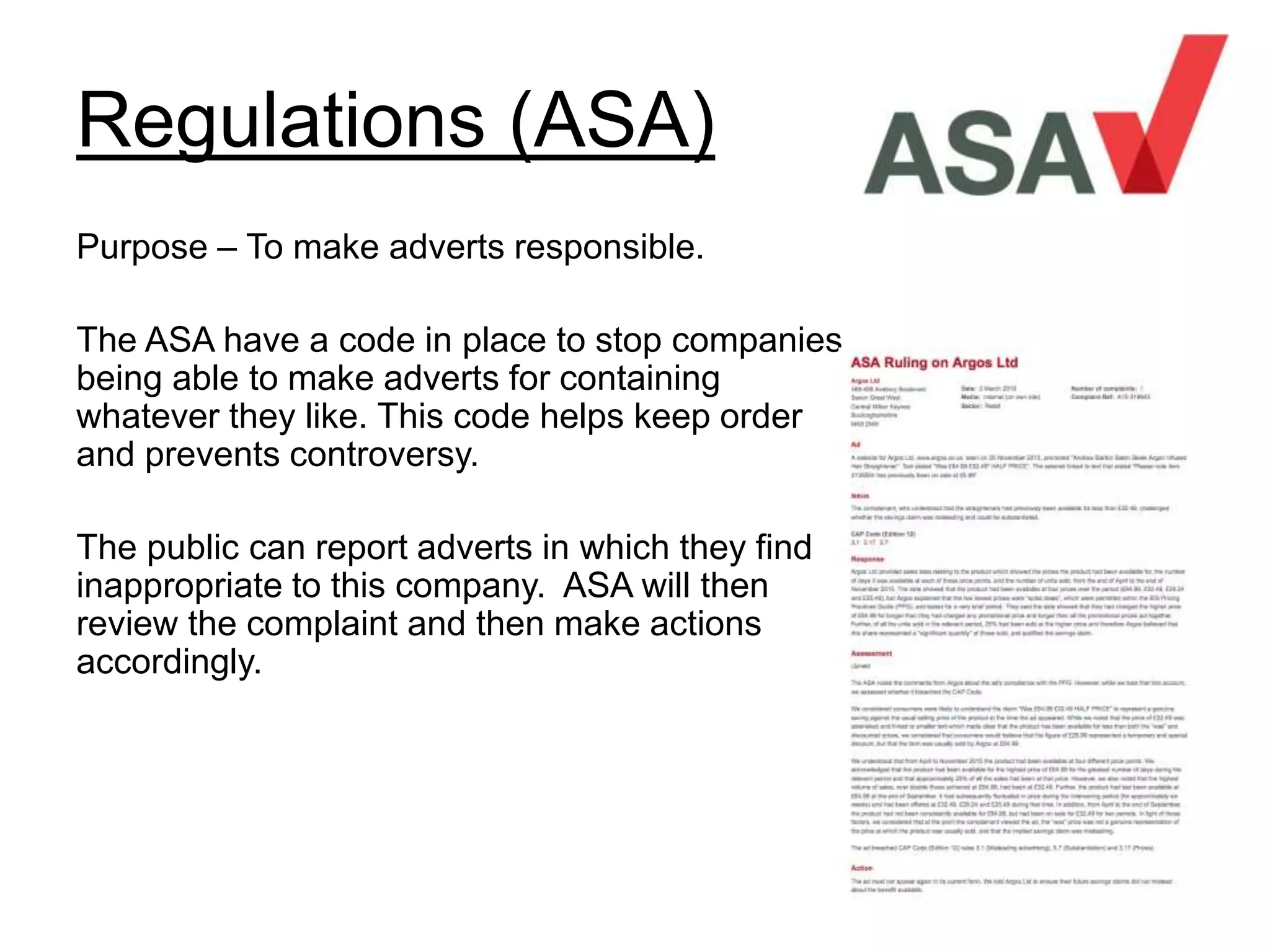Regulations (ASA)
Purpose – To make adverts responsible.
The ASA have a code in place to stop companies
being able to make adverts for containing
whatever they like. This code helps keep order
and prevents controversy.
The public can report adverts in which they find
inappropriate to this company. ASA will then
review the complaint and then make actions
accordingly.
 