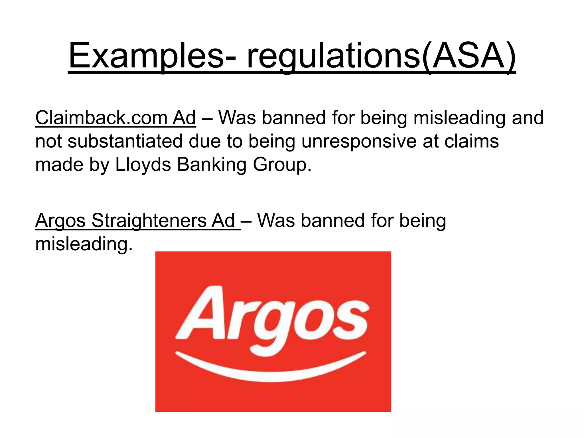 Examples- regulations(ASA)
Claimback.com Ad – Was banned for being misleading and
not substantiated due to being unresponsive at claims
made by Lloyds Banking Group.
Argos Straighteners Ad – Was banned for being
misleading.
 