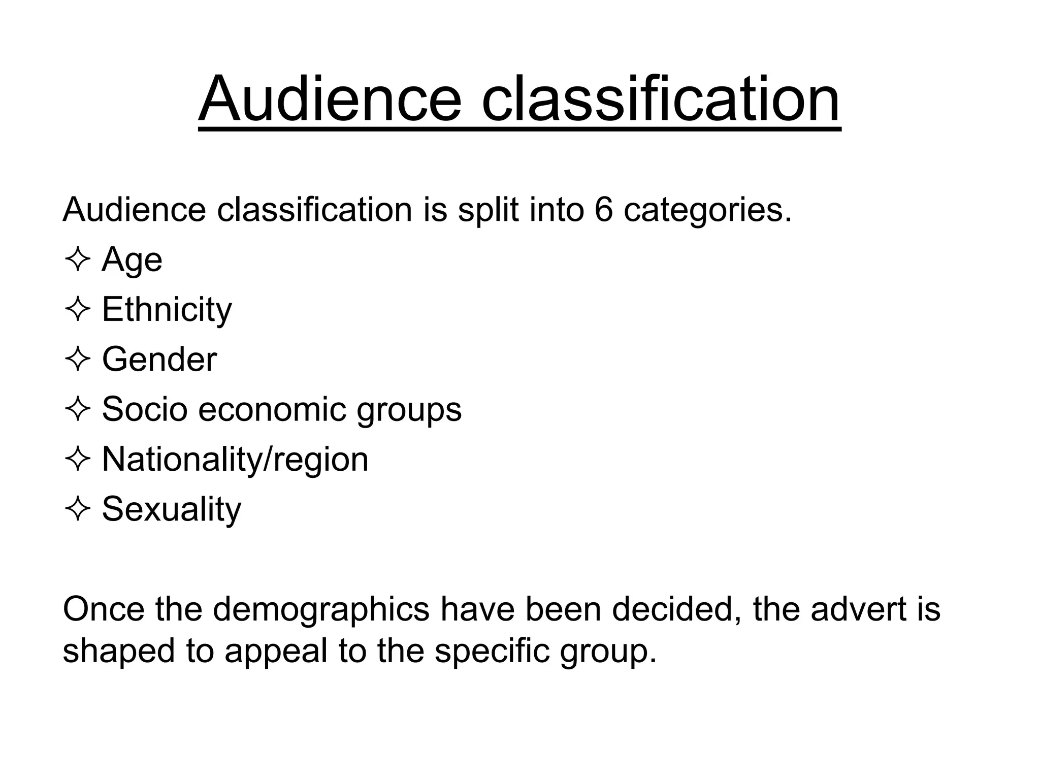 Audience classification
Audience classification is split into 6 categories.
 Age
 Ethnicity
 Gender
 Socio economic groups
 Nationality/region
 Sexuality
Once the demographics have been decided, the advert is
shaped to appeal to the specific group.
 