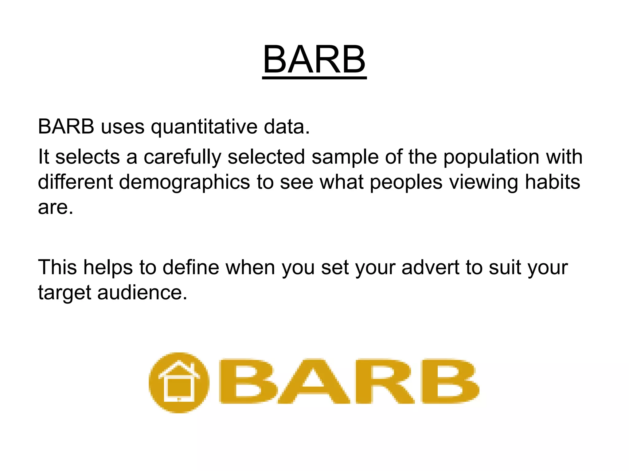 BARB
BARB uses quantitative data.
It selects a carefully selected sample of the population with
different demographics to see what peoples viewing habits
are.
This helps to define when you set your advert to suit your
target audience.
 