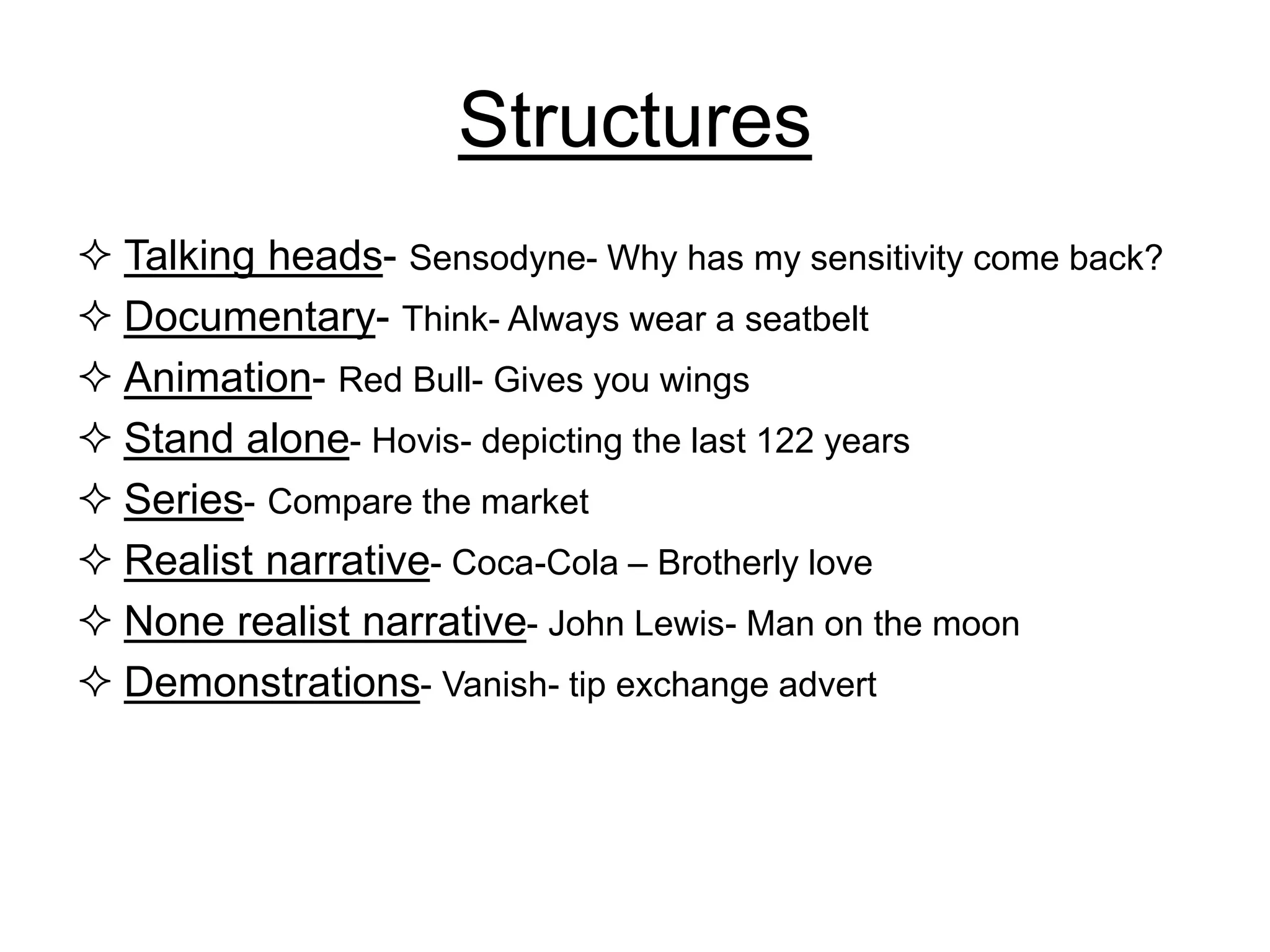 Structures
 Talking heads- Sensodyne- Why has my sensitivity come back?
 Documentary- Think- Always wear a seatbelt
 Animation- Red Bull- Gives you wings
 Stand alone- Hovis- depicting the last 122 years
 Series- Compare the market
 Realist narrative- Coca-Cola – Brotherly love
 None realist narrative- John Lewis- Man on the moon
 Demonstrations- Vanish- tip exchange advert
 