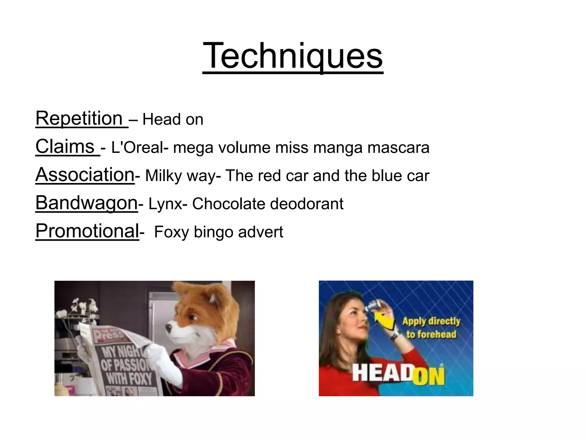 Techniques
Repetition – Head on
Claims - L'Oreal- mega volume miss manga mascara
Association- Milky way- The red car and the blue car
Bandwagon- Lynx- Chocolate deodorant
Promotional- Foxy bingo advert
 