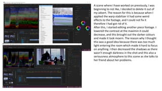 A scene where I have worked on previously, I was
beginning to not like, I decided to delete it out of
my advert. The reason for this is because when I
applied the warp stabilizer it had some weird
effects to the footage, and I could not fix it
therefore I had got rid of it.
After this, I started editing another piece footage. I
lowered the contrast at the maximin it could
decrease, and this brought out the darker colours
and made it look moern. The reason why I thought
this was a good idea because there was too much
light entering the room which made it hard to focus
on anything. I then decreased the shadows as there
wasn’t enough darkness in the shot and this also a
seriousness atmosphere to this scene as she talks to
her friend about her problems.
 