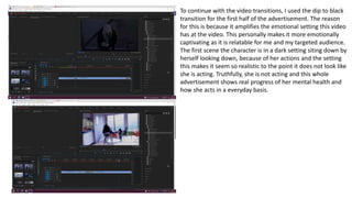 To continue with the video transitions, I used the dip to black
transition for the first half of the advertisement. The reason
for this is because it amplifies the emotional setting this video
has at the video. This personally makes it more emotionally
captivating as it is relatable for me and my targeted audience.
The first scene the character is in a dark setting siting down by
herself looking down, because of her actions and the setting
this makes it seem so realistic to the point it does not look like
she is acting. Truthfully, she is not acting and this whole
advertisement shows real progress of her mental health and
how she acts in a everyday basis.
 