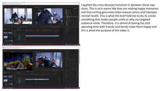 I applied the cross-dissolve transition in between these two
shots. This is so it seems like they are making happy memories
and that smiling genuinely helps reduces stress and improves
mental health. This is what the brief told me to do, to create
something that makes people smile or why my targeted
audience smile. Therefore, it is aimed at having fun and
spending time with friends and family make them happy and
this is what the purpose of the video is.
 
