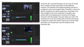 To top this off, I searched through a list of music till I could
find a suitable one that could make me feel different
emotions, for example at the beginning feeling sad then it
escalates to some more happier vibes. Therefore, I chose this
specific song because it does exactly that. Personally, it has
that nostalgic sense to the song which I thought it was
perfect with the song because it reminds me of happy
memories with the people I love and makes me smile. This
motivates me to do more things with my family and friends.
To apply this song to the advert I had to sync it to the video
and make sure it would sync into the storyline of the
characters day.
 