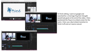 To finish editing, I went on google and
searched for a mind logo Png that I thought
would look good at the end of the video. I then
positioned the Png on to a black screen for the
outro. I then use a dip to black transition to
finish it off and so it seems natural.
 
