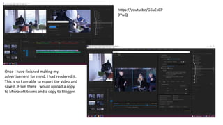 Once I have finished making my
advertisement for mind, I had rendered it.
This is so I am able to export the video and
save it. From there I would upload a copy
to Microsoft teams and a copy to Blogger.
https://youtu.be/G6uEsCP
9YwQ
 
