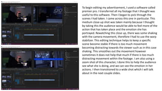 To begin editing my advertisement, I used a software called
premier pro. I transferred all my footage that I thought was
useful to this software. Then I began to pick through the
scenes I had taken. I came across this one in particular. This
medium close-up shot was taken mainly because I thought
by taking this the audience would be able to feel more of the
action that has taken place and the emotion she has
portrayed. Rewatching this close up, there was some shaking
with the camera movement, therefore I had to use the warp
stabilizer. This editing technique helps to keep a specific
scene become stable if there is too much movement
becoming distracting towards the viewer such as in this case
shaking. This smoothes out the movement however
sometimes it does not help that much if there is too much
distracting movement within the footage. I am also using a
zoom shot of this character, I done this to help the audience
see what she is doing, and we can see the emotion in her
actions. I then transitioned to a wide shot which I will talk
about in the next couple slides.
 