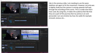 Like in the previous slide, I am needing to use the warp
stabilizer yet again to fix the movement. However not only was
it slightly shaky but the camera is aiming upwards half-way
through the recording of this scene. This is a wide shot that I
have used. By using this, it makes the audience feel like that
they are a part of this journey that my actress is on and
personally I can see emotion by how she walks for example
stressed, anxious etc...
 