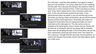 This next shot, I used the warp stabilizer once again to make it
play out a lot smoother. I am using a wide shot as she is walking
into the café. This is because this will give the audience a feel of
where she is in this moment of time. It then transitions to a four
shot. A four shot is where there is four characters within the
shot, in this case the female and the three males. In the
advertisement when we watch it, you can see that two of the
characters are having a deep conversation, we can tell this mainly
because of their facial expressions. Personally, this makes me
intrigued to know what they are saying and makes me more
interested as the video goes on. This also comes across as
relatable as by shooting this scene it shows that our friends will
be there for us whenever and we can always talk to someone
about what we are going through. In the screenshots, we can see
that I sharpened a particular part of the scene. The reason for
this is because, I thought that the shot was a bit everywhere, so I
used to the sharpen tool to take control and make objects stand
out a little more.
 