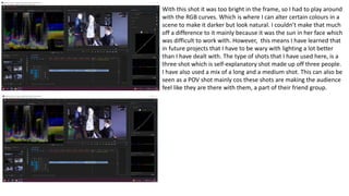 With this shot it was too bright in the frame, so I had to play around
with the RGB curves. Which is where I can alter certain colours in a
scene to make it darker but look natural. I couldn’t make that much
off a difference to it mainly because it was the sun in her face which
was difficult to work with. However, this means I have learned that
in future projects that I have to be wary with lighting a lot better
than I have dealt with. The type of shots that I have used here, is a
three shot which is self-explanatory shot made up off three people.
I have also used a mix of a long and a medium shot. This can also be
seen as a POV shot mainly cos these shots are making the audience
feel like they are there with them, a part of their friend group.
 
