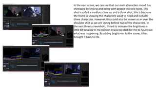 In the next scene, we can see that our main characters mood has
increased by smiling and being with people that she loves. This
shot is called a medium close up and a three shot, this is because
the frame is showing the characters waist to head and includes
three characters. However, this could also be known as an over the
shoulder shot as we are seeing behind two of the characters. In
the next three screenshots, I tried to increase the brightness a
little bit because in my opinion it was too dark for me to figure out
what was happening. By adding brightness to the scene, it has
brought it back to life.
 