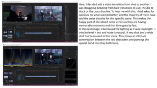 Here, I decided add a video transition from shot to another. I
was struggling debating from two transitions to use; the dip to
black or the cross dissolve. To help me with this, I had asked for
opinions on what seemed better, and the majority of them have
said the cross dissolve for this specific scene. This makes the
happy part of the advert come across as they are having
memorable moments and that time goes by fast.
In the next image, I decreased the lighting as it was too bright. I
tried to level it out and make it natural. A two shot and a wide
shot has been used in this scene. This shows an intimate
conversation between the two characters and portrays the
special bond that they both have.
 