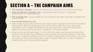 SECTION A – THE CAMPAIGN AIMS
• The campaign message: come to the Ringwood School/Sixth Form opening evening
• What we want the campaign to do: make people want to come to Ringwood
School/Sixth Form open evenings
• The campaign aim : to get people who are coming to the open evenings to register their
interest online
• How we will achieve our aim:
• when producing the radio advert for the schools open evening we will show the students
talking about what they enjoy about the school and an older voice over giving key
information such as dates and times for the open evening to show the schools best
attributes and also get across what is needed in a 30 second advert.
• When producing the radio advert for the Sixth Form open evening we understand the
audience we are reaching is different as they are older and wanting different things from
the school. Audiences will hear Sixth Form students talking about the facilities such as the
new café and study and also the wide range of subjects there are to study to appeal to
students looking to come and their parents.
 