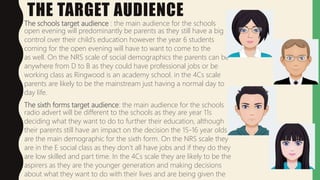 THE TARGET AUDIENCE
The schools target audience : the main audience for the schools
open evening will predominantly be parents as they still have a big
control over their child’s education however the year 6 students
coming for the open evening will have to want to come to the
as well. On the NRS scale of social demographics the parents can be
anywhere from D to B as they could have professional jobs or be
working class as Ringwood is an academy school. in the 4Cs scale
parents are likely to be the mainstream just having a normal day to
day life.
The sixth forms target audience: the main audience for the schools
radio advert will be different to the schools as they are year 11s
deciding what they want to do to further their education, although
their parents still have an impact on the decision the 15-16 year olds
are the main demographic for the sixth form. On the NRS scale they
are in the E social class as they don’t all have jobs and if they do they
are low skilled and part time. In the 4Cs scale they are likely to be the
aspirers as they are the younger generation and making decisions
about what they want to do with their lives and are being given the
 
