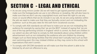 SECTION C - LEGAL AND ETHICAL
• As we are using minors (under 18) we will need to get signed parental consent and
make sure the footage/audio we use is not offensive or revealing. We will also have to
make sure that we don’t use any copyrighted music and have the right to use any
music or sound effects that we do include in our ads. As we are using statistics within
the ads we need to make sure that they are factually correct and not misleading the
audience- such as the pass rates for the sixth form vocational courses.
• To comply with ASA standards we will have to make sure we are not misleading the
audience for example by saying that ‘we are the BEST’ instead of saying that ‘we are
one of the top performing schools in England’ which is correct. As there are children in
our advert we also will have to comply to ASA standards about using children within
advertisement such as not misleading the audience who are children by showing
images such as there being facilities that the school don’t actually have such as their
own swimming pool, this may mislead children as they may come to this school with
expectations that aren’t correct.
• To comply with OFCOM standards we will make sure that the advert is able to be
listened by all and not offensive to any.
 